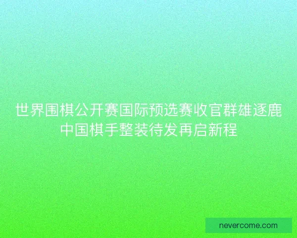 世界围棋公开赛国际预选赛收官群雄逐鹿中国棋手整装待发再启新程